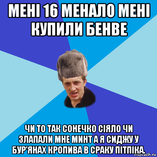 мені 16 менало мені купили бенве чи то так сонечко сіяло чи злапали мне минт а я сиджу у бур'янах кропива в сраку пітпіка.