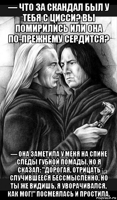 — что за скандал был у тебя с цисси? вы помирились или она по-прежнему сердится? — она заметила у меня на спине следы губной помады. но я сказал: "дорогая, отрицать случившееся бессмысленно, но ты же видишь, я уворачивался, как мог!" посмеялась и простила.