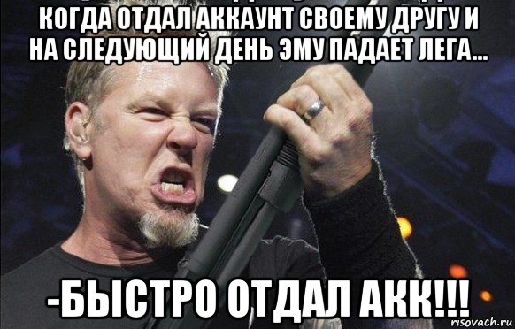 когда отдал аккаунт своему другу и на следующий день эму падает лега... -быстро отдал акк!!!