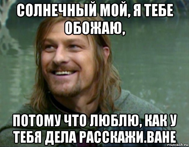 солнечный мой, я тебе обожаю, потому что люблю, как у тебя дела расскажи.ване