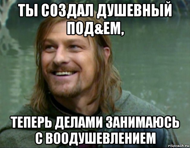 ты создал душевный под&ем, теперь делами занимаюсь с воодушевлением