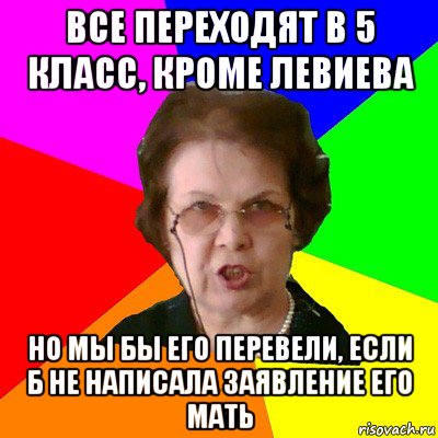 все переходят в 5 класс, кроме левиева но мы бы его перевели, если б не написала заявление его мать, Мем Типичная училка