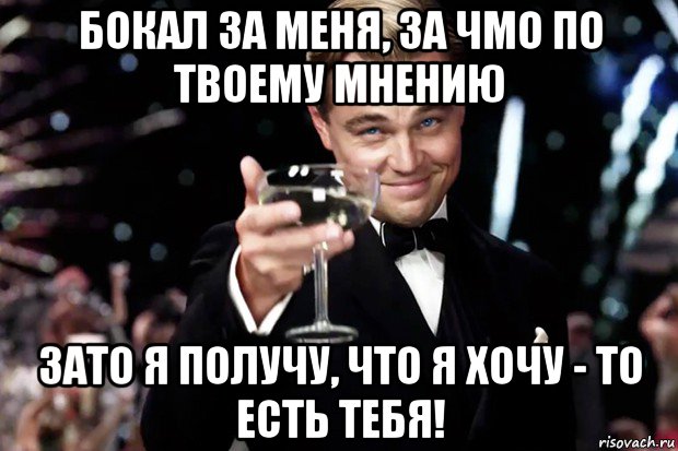 бокал за меня, за чмо по твоему мнению зато я получу, что я хочу - то есть тебя!