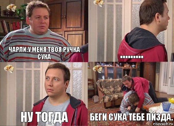 ЧАРЛИ:У МЕНЯ ТВОЯ РУЧКА СУКА ……… Ну тогда БЕГИ СУКА ТЕБЕ ПИЗДА.