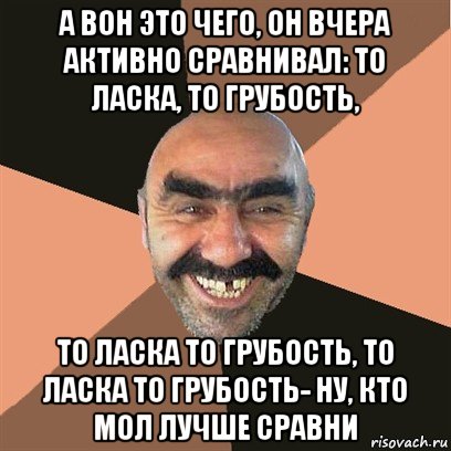 а вон это чего, он вчера активно сравнивал: то ласка, то грубость, то ласка то грубость, то ласка то грубость- ну, кто мол лучше сравни, Мем Я твой дом труба шатал