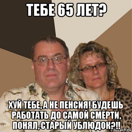 тебе 65 лет? хуй тебе, а не пенсия! будешь работать до самой смерти, понял, старый ублюдок?!!, Мем  Злые родители