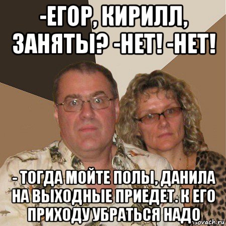 -егор, кирилл, заняты? -нет! -нет! - тогда мойте полы, данила на выходные приедет. к его приходу убраться надо, Мем  Злые родители