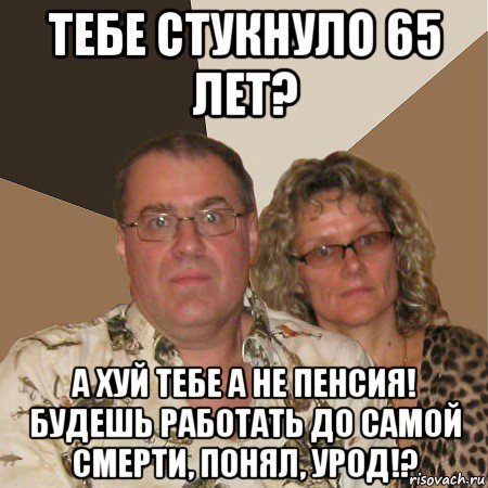 тебе стукнуло 65 лет? а хуй тебе а не пенсия! будешь работать до самой смерти, понял, урод!?