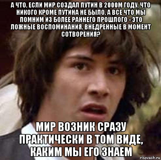 а что, если мир создал путин в 2000м году, что никого кроме путина не было, а все что мы помним из более раннего прошлого - это ложные воспоминания, внедренные в момент сотворения? мир возник сразу практически в том виде, каким мы его знаем, Мем А что если (Киану Ривз)