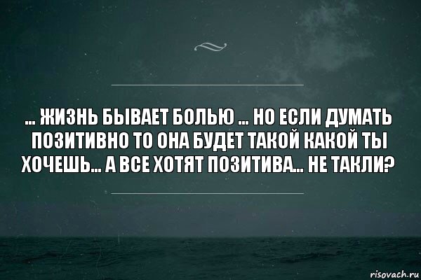 … жизнь бывает болью … но если думать позитивно то она будет такой какой ты хочешь… а все хотят позитива… не такли?