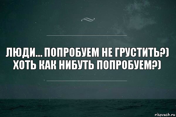 Люди… попробуем не грустить?) хоть как нибуть попробуем?)