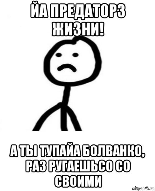 йа предаторз жизни! а ты тупайа болванко, раз ругаешьсо со своими, Мем Грустный теребонька