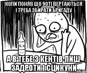 коли поняв шо 90ті вертаються і треба збирати бригаду а в тебе з кентів лиш задроти і сцикуни