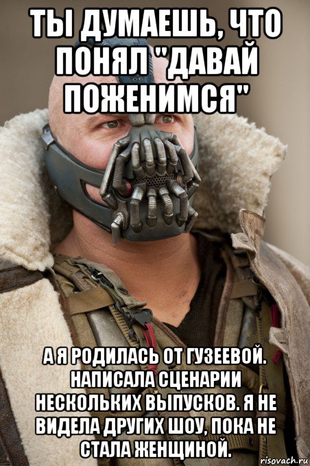 ты думаешь, что понял "давай поженимся" а я родилась от гузеевой. написала сценарии нескольких выпусков. я не видела других шоу, пока не стала женщиной.