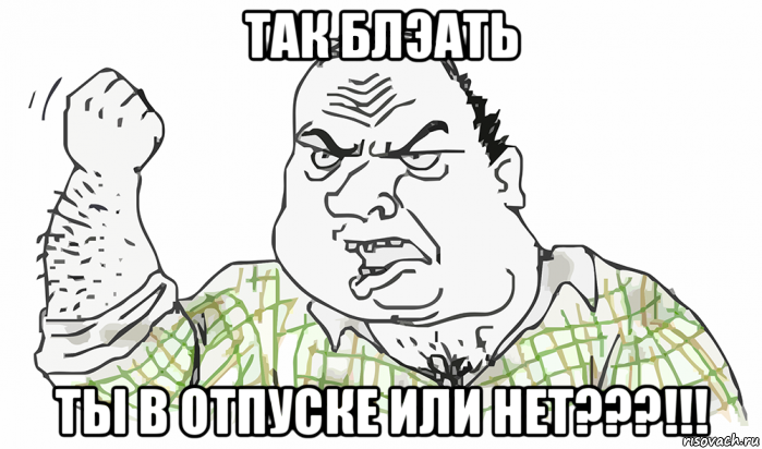 так блэать ты в отпуске или нет???!!!