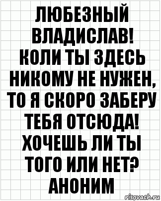 Любезный Владислав!
Коли ты здесь никому не нужен, то я скоро заберу тебя отсюда! Хочешь ли ты того или нет?
Аноним, Комикс  бумага