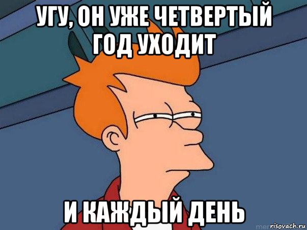 угу, он уже четвертый год уходит и каждый день, Мем  Фрай (мне кажется или)