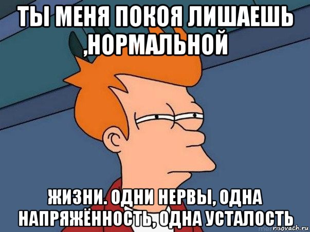 ты меня покоя лишаешь ,нормальной жизни. одни нервы, одна напряжённость, одна усталость, Мем  Фрай (мне кажется или)