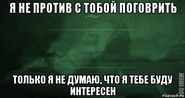 я не против с тобой поговрить только я не думаю, что я тебе буду интересен