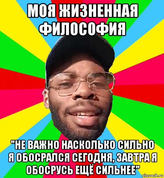 моя жизненная философия "не важно насколько сильно я обосрался сегодня, завтра я обосрусь ещё сильнее"