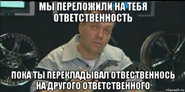 мы переложили на тебя ответственность пока ты перекладывал отвественнось на другого ответственного