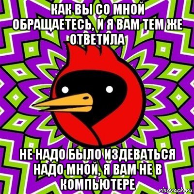 как вы со мной обращаетесь, и я вам тем же ответила не надо было издеваться надо мной, я вам не в компьютере