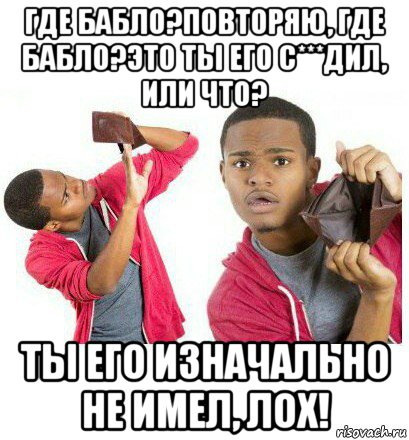 где бабло?повторяю, где бабло?это ты его с***дил, или что? ты его изначально не имел, лох!