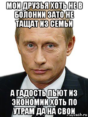 мои друзья хоть не в болонии зато не тащат из семьи а гадость пьют из экономии хоть по утрам да на свои, Мем Путин