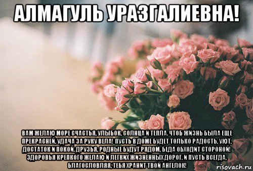 алмагуль уразгалиевна! вам желаю море счастья, улыбок, солнца и тепла. чтоб жизнь была еще прекрасней, удача за руку вела! пусть в доме будет только радость, уют, достаток и покой. друзья, родные будут рядом, беда обходит стороной! здоровья крепкого желаю и легких жизненных дорог. и пусть всегда, благословляя, тебя хранит твой ангелок!