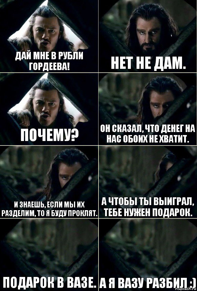 Дай мне в рубли Гордеева! Нет не дам. Почему? Он сказал, что денег на нас обоих не хватит. И знаешь, если мы их разделим, то я буду проклят. А чтобы ты выиграл, тебе нужен подарок. Подарок в вазе. А я вазу разбил :)