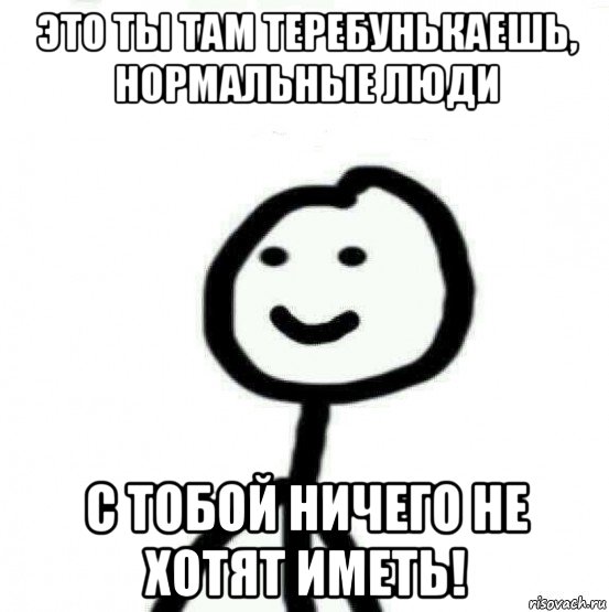 это ты там теребунькаешь, нормальные люди с тобой ничего не хотят иметь!