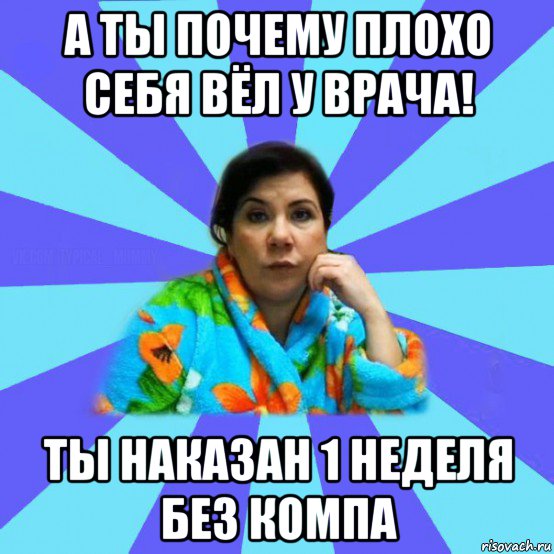 а ты почему плохо себя вёл у врача! ты наказан 1 неделя без компа, Мем типичная мама