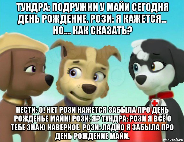 тундра: подружки у майи сегодня день рождение. рози: я кажется... но.... как сказать? нести: о! нет рози кажется забыла про день рожденье майи! рози: я? тундра: рози я всё о тебе знаю наверное. рози: ладно я забыла про день рождение майи.