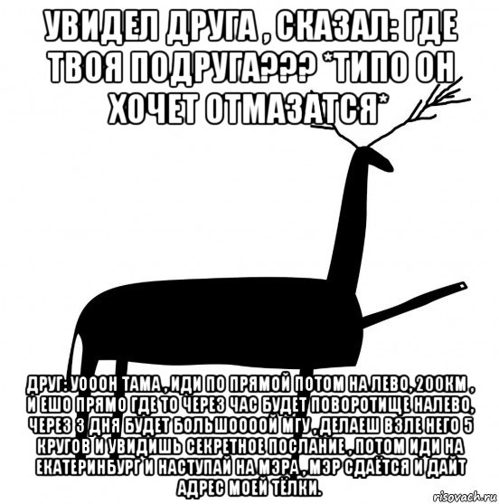 увидел друга , сказал: где твоя подруга??? *типо он хочет отмазатся* друг: уооон тама , иди по прямой потом на лево, 200км , и ешо прямо где то через час будет поворотище налево, через 3 дня будет большоооой мгу , делаеш взле него 5 кругов и увидишь секретное послание , потом иди на екатеринбург и наступай на мэра , мэр сдаётся и дайт адрес моей тёлки.