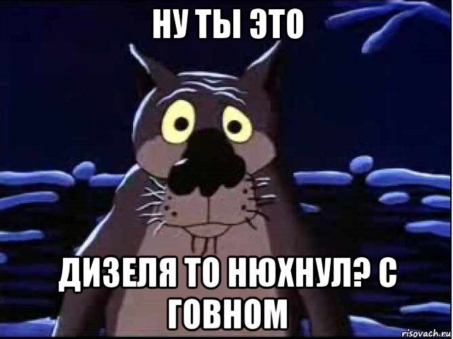 ну ты это дизеля то нюхнул? с говном