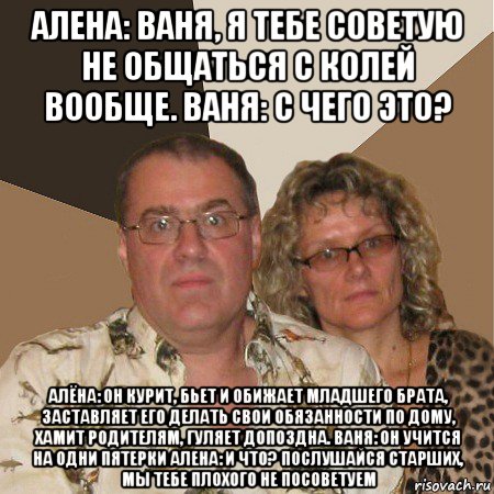 алена: ваня, я тебе советую не общаться с колей вообще. ваня: с чего это? алёна: он курит, бьет и обижает младшего брата, заставляет его делать свои обязанности по дому, хамит родителям, гуляет допоздна. ваня: он учится на одни пятерки алена: и что? послушайся старших, мы тебе плохого не посоветуем, Мем  Злые родители