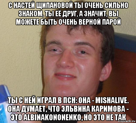 с настей щипановой ты очень сильно знаком, ты её друг, а значит, вы можете быть очень верной парой ты с ней играл в псн: она - mishalive. она думает, что эльвина каримова - это albinakononenko, но это не так