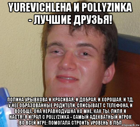 yurevichleha и pollyzinka - лучшие друзья! полина урывкова и красивая, и добрая, и хорошая, и тд. у нее образованные родители, списывает с телефона, и вообще, она неравнодушна ко мне, как ты, лиля и настя! я играл с pollyzinka - самый адекватный игрок во всей игре: помогала строить уровень в лбп