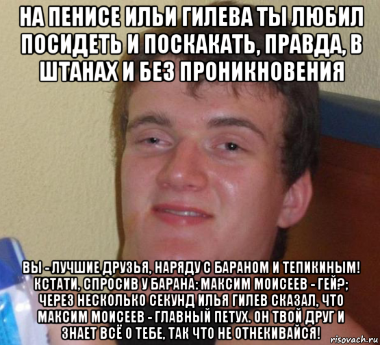 на пенисе ильи гилева ты любил посидеть и поскакать, правда, в штанах и без проникновения вы - лучшие друзья, наряду с бараном и тепикиным! кстати, спросив у барана: максим моисеев - гей?; через несколько секунд илья гилев сказал, что максим моисеев - главный петух. он твой друг и знает всё о тебе, так что не отнекивайся!