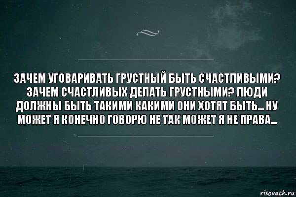 Зачем уговаривать грустный быть счастливыми? Зачем счастливых делать грустными? Люди должны быть такими какими они хотят быть... Ну может я конечно говорю не так может я не права...