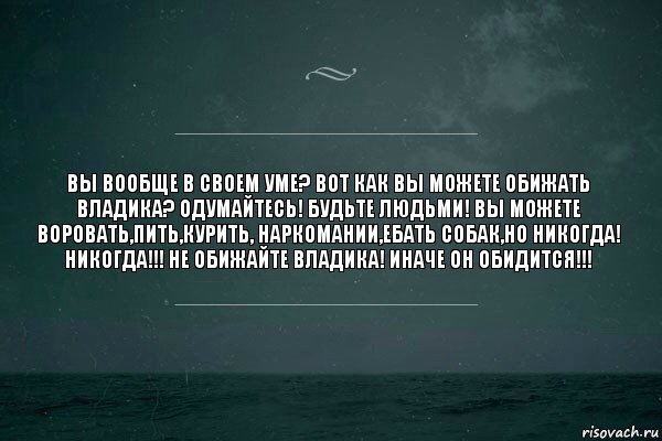 Вы вообще в своем уме? Вот как вы можете обижать Владика? Одумайтесь! Будьте людьми! Вы можете воровать,пить,курить, наркомании,ебать собак,но никогда! Никогда!!! Не обижайте Владика! Иначе он обидится!!!