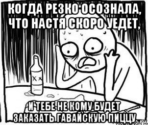 когда резко осознала, что настя скоро уедет, и тебе не кому будет заказать гавайскую пиццу, Мем Алкоголик-кадр