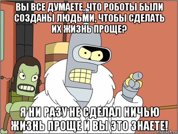 вы все думаете, что роботы были созданы людьми, чтобы сделать их жизнь проще? я ни разу не сделал ничью жизнь проще и вы это знаете!