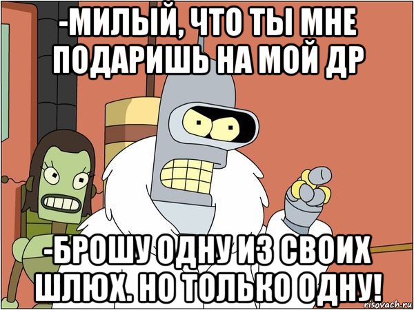 -милый, что ты мне подаришь на мой др -брошу одну из своих шлюх. но только одну!