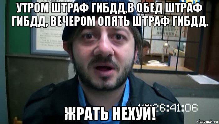 утром штраф гибдд,в обед штраф гибдд, вечером опять штраф гибдд. жрать нехуй!