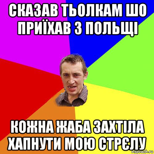 сказав тьолкам шо приїхав з польщі кожна жаба захтіла хапнути мою стрєлу