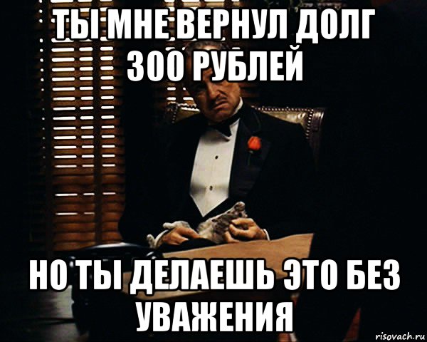 ты мне вернул долг 300 рублей но ты делаешь это без уважения