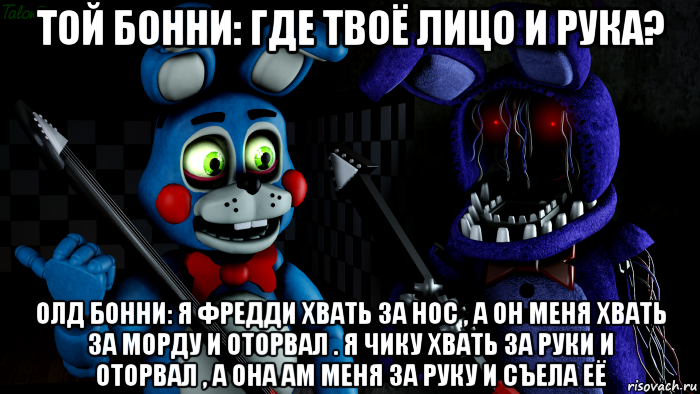 той бонни: где твоё лицо и рука? олд бонни: я фредди хвать за нос , а он меня хвать за морду и оторвал . я чику хвать за руки и оторвал , а она ам меня за руку и съела её