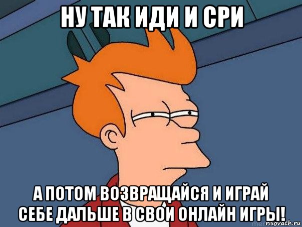 ну так иди и сри а потом возвращайся и играй себе дальше в свои онлайн игры!, Мем  Фрай (мне кажется или)