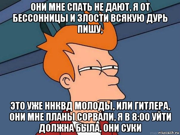 они мне спать не дают, я от бессонницы и злости всякую дурь пишу, это уже ннквд молоды, или гитлера, они мне планы сорвали, я в 8:00 уйти должна была, они суки, Мем  Фрай (мне кажется или)